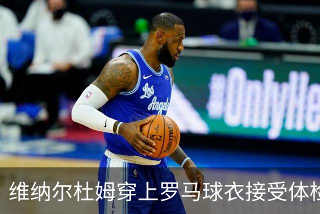 维纳尔杜姆穿上罗马球衣接受体检 今晚就可能官宣